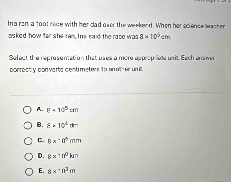 Ina ran a foot race with her dad over the weekend. When her science teacher
asked how far she ran, Ina said the race was 8* 10^5cm. 
Select the representation that uses a more appropriate unit. Each answer
correctly converts centimeters to another unit.
A. 8* 10^5cm
B. 8* 10^4dm
C. 8* 10^6mm
D. 8* 10^0km
E. 8* 10^3m