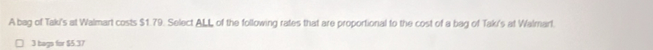 A bag of Taki's at Walmart costs $1.79. Select ALL of the following rates that are proportional to the cost of a bag of Taki's at Walmarl.
3 bags for $5.37