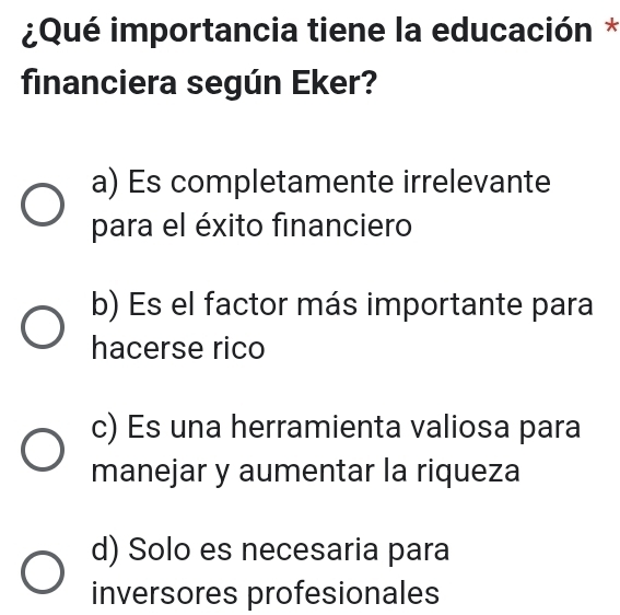 ¿Qué importancia tiene la educación *
financiera según Eker?
a) Es completamente irrelevante
para el éxito financiero
b) Es el factor más importante para
hacerse rico
c) Es una herramienta valiosa para
manejar y aumentar la riqueza
d) Solo es necesaria para
inversores profesionales