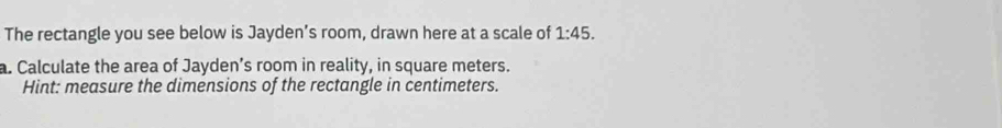 The rectangle you see below is Jayden’s room, drawn here at a scale of 1:45. 
a. Calculate the area of Jayden’s room in reality, in square meters. 
Hint: measure the dimensions of the rectangle in centimeters.