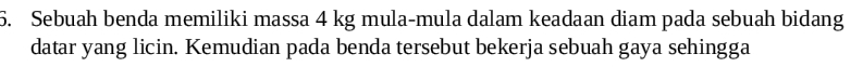 Sebuah benda memiliki massa 4 kg mula-mula dalam keadaan diam pada sebuah bidang 
datar yang licin. Kemudian pada benda tersebut bekerja sebuah gaya sehingga