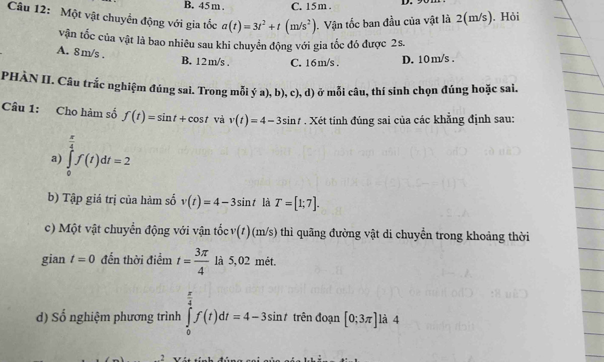 45 m. C. 15m.
Câu 12: Một vật chuyển động với gia tốc a(t)=3t^2+t(m/s^2). Vận tốc ban đầu của vật là 2(m/s). Hỏi
vận tốc của vật là bao nhiêu sau khi chuyển động với gia tốc đó được 2s.
A. 8m/s.
B. 12m/s. C. 16m/s. D. 10 m/s.
PHÀN II. Câu trắc nghiệm đúng sai. Trong mỗi ý a), b), c), d) ở mỗi câu, thí sinh chọn đúng hoặc sai.
Câu 1: Cho hàm số f(t)=sin t+cos t và v(t)=4-3sin t. Xét tính đúng sai của các khẳng định sau:
a) ∈tlimits _0^((frac π)4)f(t)dt=2  π /4 
b) Tập giá trị của hàm số v(t)=4-3sin t là T=[1;7]. 
c) Một vật chuyển động với vận tốc v(t)(m/s) thì quãng đường vật di chuyển trong khoảng thời
gian t=0 đến thời điểm t= 3π /4  là 5,02 mét.
d) Số nghiệm phương trình ∈tlimits _0^((frac π)4)f(t)dt=4-3sin t trên đoạn [0;3π ] là 4
2