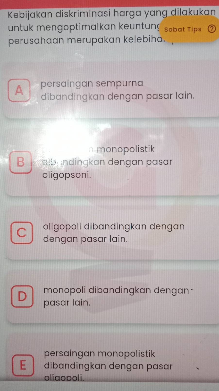 Kebijakan diskriminasi harga yang dilakukan
untuk mengoptimalkan keuntun Sobat Tips
perusahaan merupakan kelebiha.
A persaingan sempurna
dibandingkan dengan pasar lain.
monopolistik
Be dibundingkan dengan pasar
oligopsoni.
C
oligopoli dibandingkan dengan
dengan pasar lain.
D monopoli dibandingkan dengan -
pasar lain.
persaingan monopolistik
E dibandingkan dengan pasar
oligopoli.