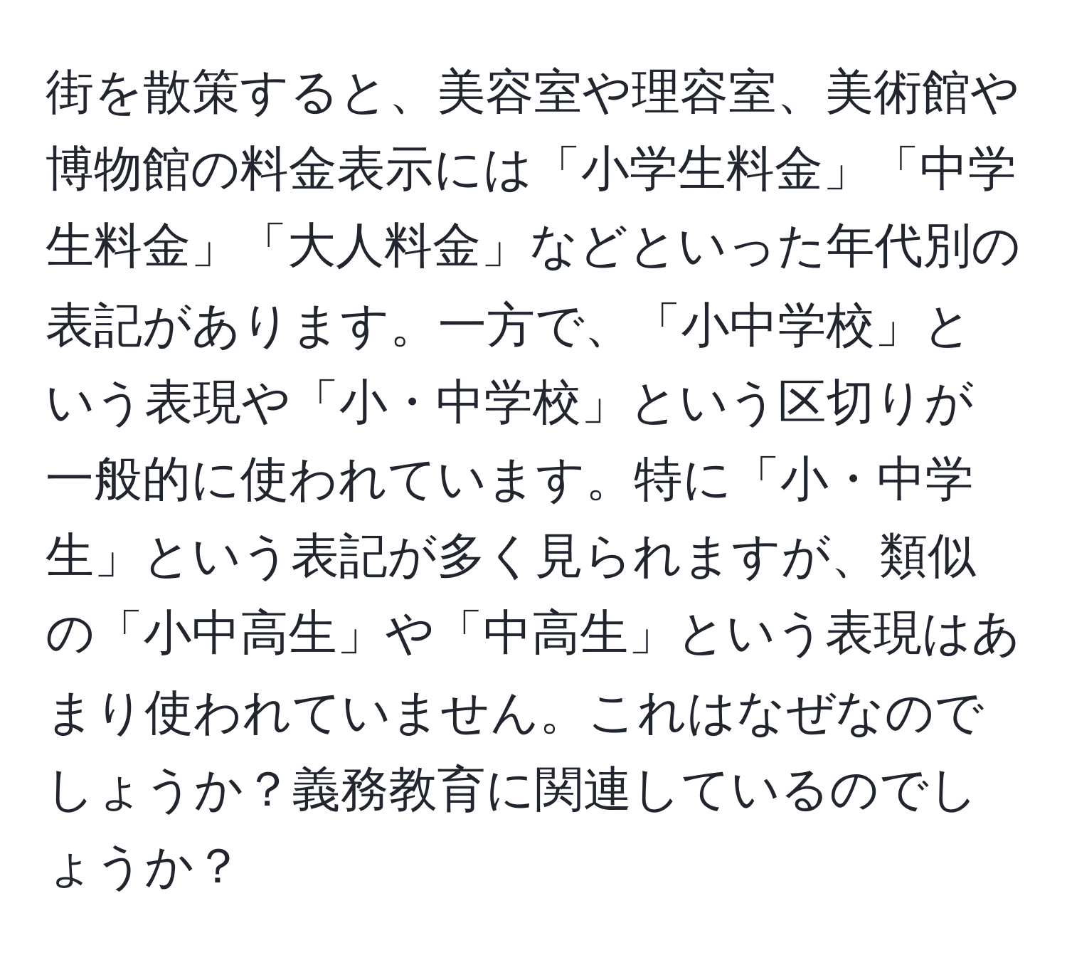 街を散策すると、美容室や理容室、美術館や博物館の料金表示には「小学生料金」「中学生料金」「大人料金」などといった年代別の表記があります。一方で、「小中学校」という表現や「小・中学校」という区切りが一般的に使われています。特に「小・中学生」という表記が多く見られますが、類似の「小中高生」や「中高生」という表現はあまり使われていません。これはなぜなのでしょうか？義務教育に関連しているのでしょうか？