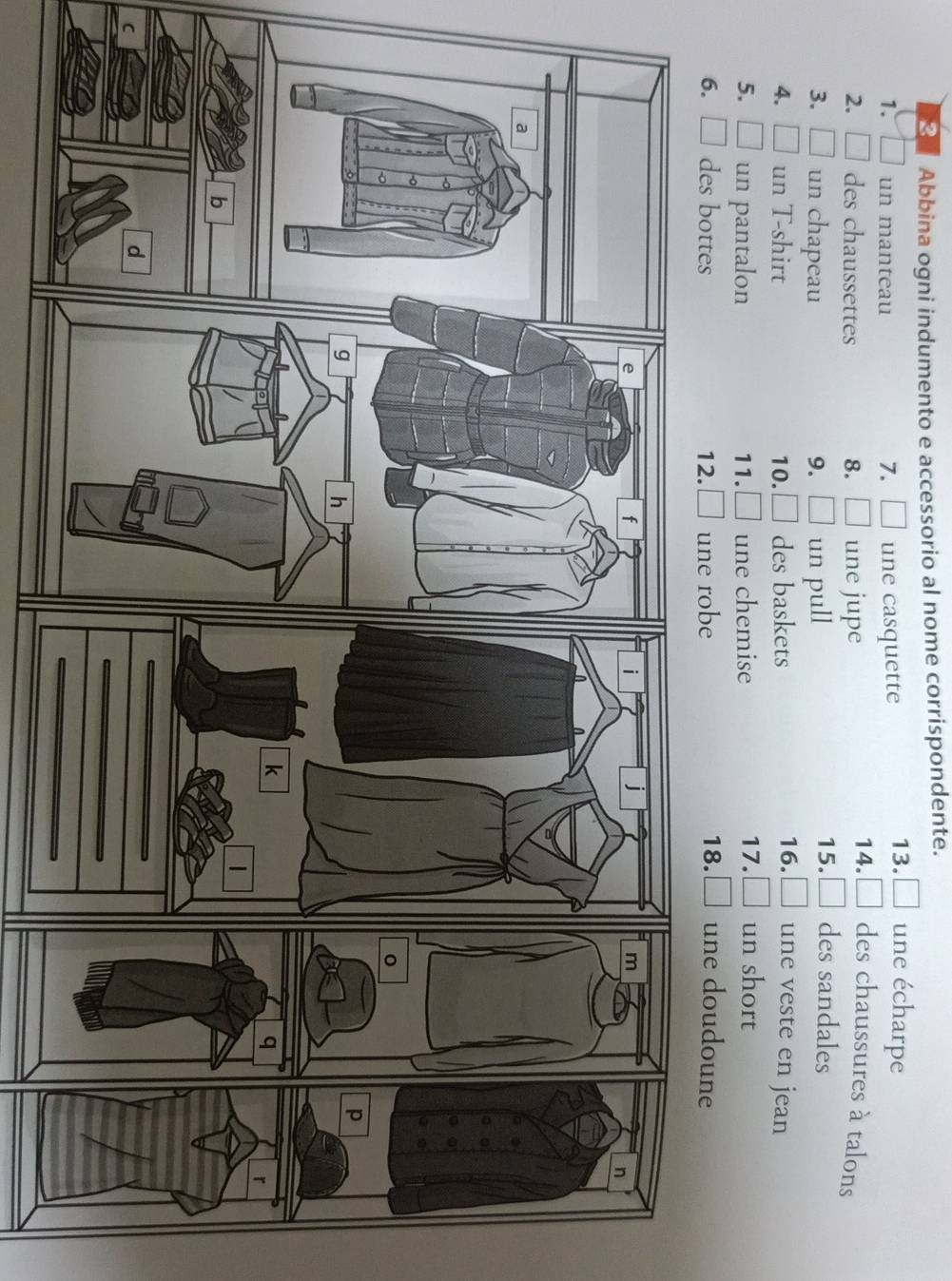 Abbina ogni indumento e accessorio al nome corrispondente. 
1. un manteau 7. □ une casquette 
13. □ une écharpe 
2, des chaussettes 8. □ une jupe 
14. □ des chaussures à talons 
3. un chapeau 9. □ un pull 
15. □ des sandales 
4. __ ] un T-shirt 10. □ des baskets 16. une veste en jean 
5.□ un pantalon 11. | une chemise 
17. un short 
6. L des bottes 12. une robe 18. une doudoune 
C