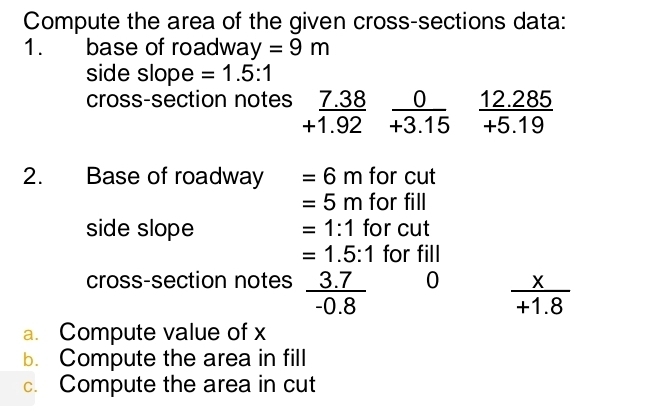 Compute the area of the given cross-sections data: 
1. base of roadwa y =9m
side slope =1.5:1
cross-section notes beginarrayr _ 7.38 +1.92endarray  0/+3.15   (12.285)/+5.19 
2. Base of roadway =6m for cut
=5m for fill 
side slope =1:1 for cut
=1.5:1 for fill 
cross-section notes  (3.7)/-0.8  0  x/+1.8 
a. Compute value of x
b. Compute the area in fill 
c. Compute the area in cut