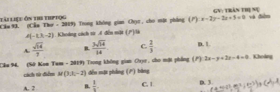 tài liệu ôn thi thptqg GV: trần thị nụ
Câu 93. (Cầu Thơ - 2019) Trong không gian Oxyz , cho mặt phẳng ):x-2y-2z+5=0 và điểm
A(-1,3,-2). Khoảng cách từ .4 đến mặt (P) là
A.  sqrt(14)/7 
C.
B.  3sqrt(14)/14 .  2/3 . D. 1
Câu 94. (Sở Kon Tum - 2019) Trong không gian Oxyz , cho mặt phẳng (P) 2x-y+2z-4=0 Khoing
cách từ điểm M (3;1;-2) đến mặt phẳng (P) bảng
B.  1/3 .
A. 2 C. 1.
D. 3.