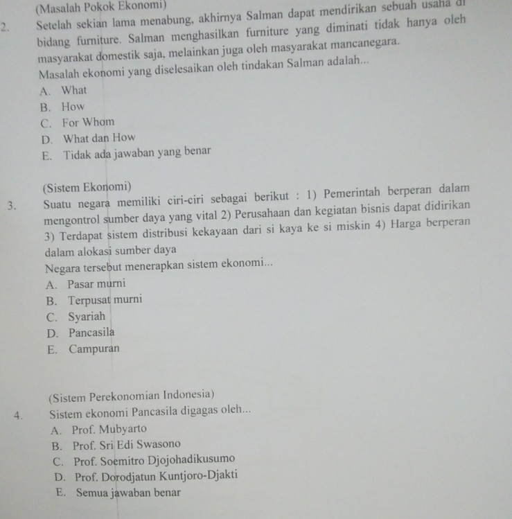 (Masalah Pokok Ekonomi)
2. Setelah sekian lama menabung, akhirnya Salman dapat mendirikan sebuah usaha d
bidang furniture. Salman menghasilkan furniture yang diminati tidak hanya oleh
masyarakat domestik saja, melainkan juga oleh masyarakat mancanegara.
Masalah ekonomi yang diselesaikan oleh tindakan Salman adalah...
A. What
B. How
C. For Wham
D. What dan How
E. Tidak ada jawaban yang benar
(Sistem Ekonomi)
3. Suatu negara memiliki ciri-ciri sebagai berikut : 1) Pemerintah berperan dalam
mengontrol sumber daya yang vital 2) Perusahaan dan kegiatan bisnis dapat didirikan
3) Terdapat sistem distribusi kekayaan dari si kaya ke si miskin 4) Harga berperan
dalam alokasi sumber daya
Negara tersebut menerapkan sistem ekonomi...
A. Pasar murni
B. Terpusat murni
C. Syariah
D. Pancasila
E. Campuran
(Sistem Perekonomian Indonesia)
4. Sistem ekonomi Pancasila digagas oleh...
A. Prof. Mubyarto
B. Prof. Sri Edi Swasono
C. Prof. Soemitro Djojohadikusumo
D. Prof. Dorodjatun Kuntjoro-Djakti
E. Semua jawaban benar