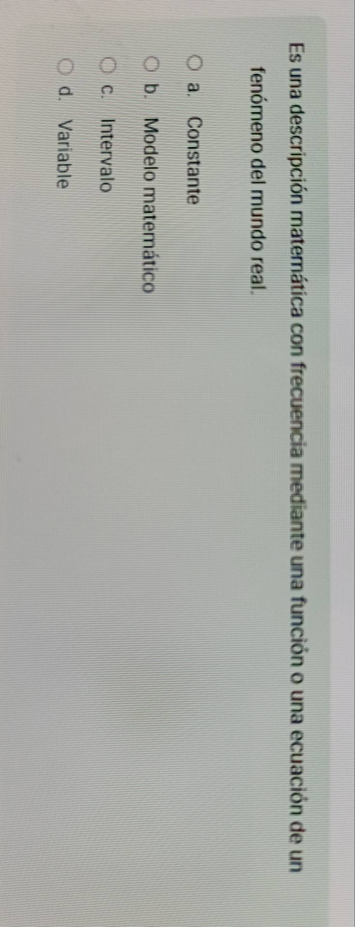 Es una descripción matemática con frecuencia mediante una función o una ecuación de un
fenómeno del mundo real.
a. Constante
b. Modelo matemático
c. Intervalo
d. Variable