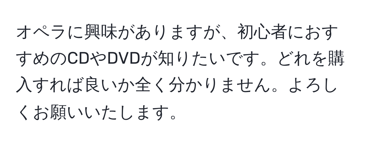 オペラに興味がありますが、初心者におすすめのCDやDVDが知りたいです。どれを購入すれば良いか全く分かりません。よろしくお願いいたします。