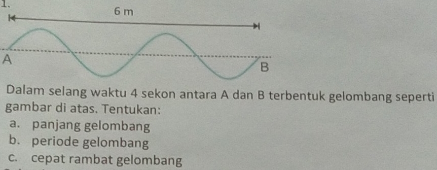 A 
Dalam selang waktu 4 sekon antara A dan B terbentuk gelombang seperti 
gambar di atas. Tentukan: 
a. panjang gelombang 
b. periode gelombang 
c. cepat rambat gelombang