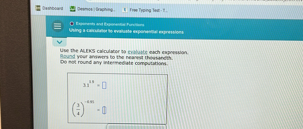 Dashboard Desmos | Graphing... Free Typing Test - T... 
Exponents and Exponential Functions 
Using a calculator to evaluate exponential expressions 
Use the ALEKS calculator to evaluate each expression. 
Round your answers to the nearest thousandth. 
Do not round any intermediate computations.
3.1^(1.9)=□
( 3/4 )^-0.95=□