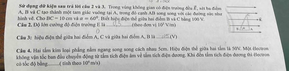 Sử dụng dữ kiện sau trả lời câu 2 và 3. Trong vùng không gian có điện trường đều E, xét ba điểm 
A, B và C tạo thành một tam giác vuông tại A, trong đó cạnh AB song song với các đường sức như 
hình vẽ. Cho BC=10cm và alpha =60°. Biết hiệu điện thế giữa hai điểm B và C bằng 100 V. 
Câu 2. Độ lớn cường độ điện trường E là _.(theo đơn vị 10^3 V/m) 
Câu 3: hiệu điện thế giữa hai điểm A, C và giữa hai điểm A, B là _(V) 
Câu 4. Hai tấm kim loại phẳng nằm ngang song song cách nhau 5cm. Hiệu điện thế giữa hai tấm là 50V. Một êlectron 
không vận tốc ban đầu chuyển động từ tấm tích điện âm về tấm tích điện dương. Khi đến tấm tích điện dương thì êlectron 
có tốc độ bằng.._ .( tính theo 10^6 m /s)