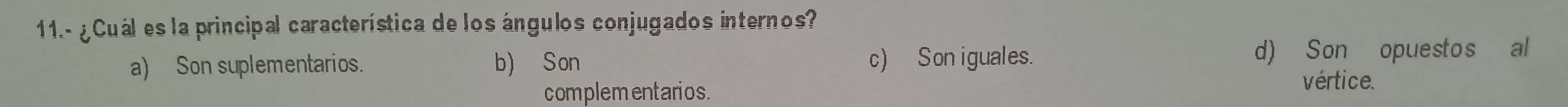 11.- ¿ Cuál es la principal característica de los ángulos conjugados internos?
a) Son suplementarios. b) Son c) Son iguales. d) Son opuestos al
complementarios.
vértice.