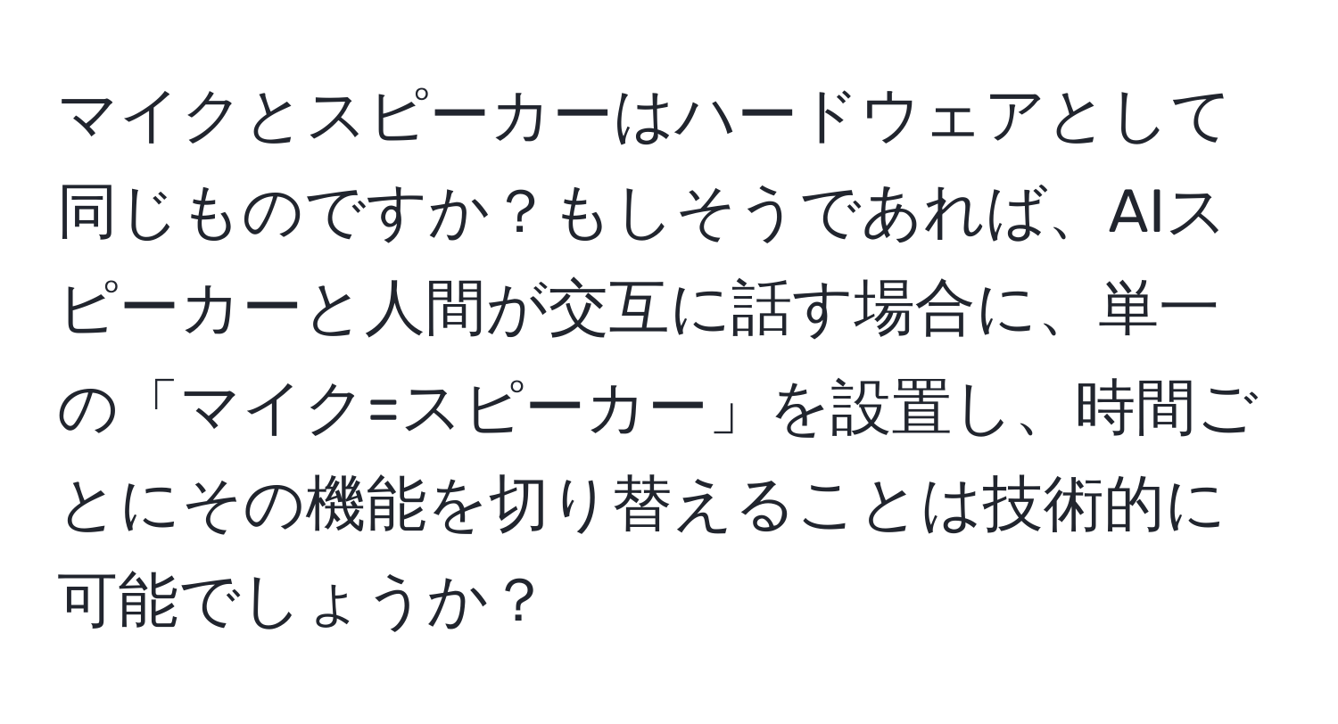 マイクとスピーカーはハードウェアとして同じものですか？もしそうであれば、AIスピーカーと人間が交互に話す場合に、単一の「マイク=スピーカー」を設置し、時間ごとにその機能を切り替えることは技術的に可能でしょうか？