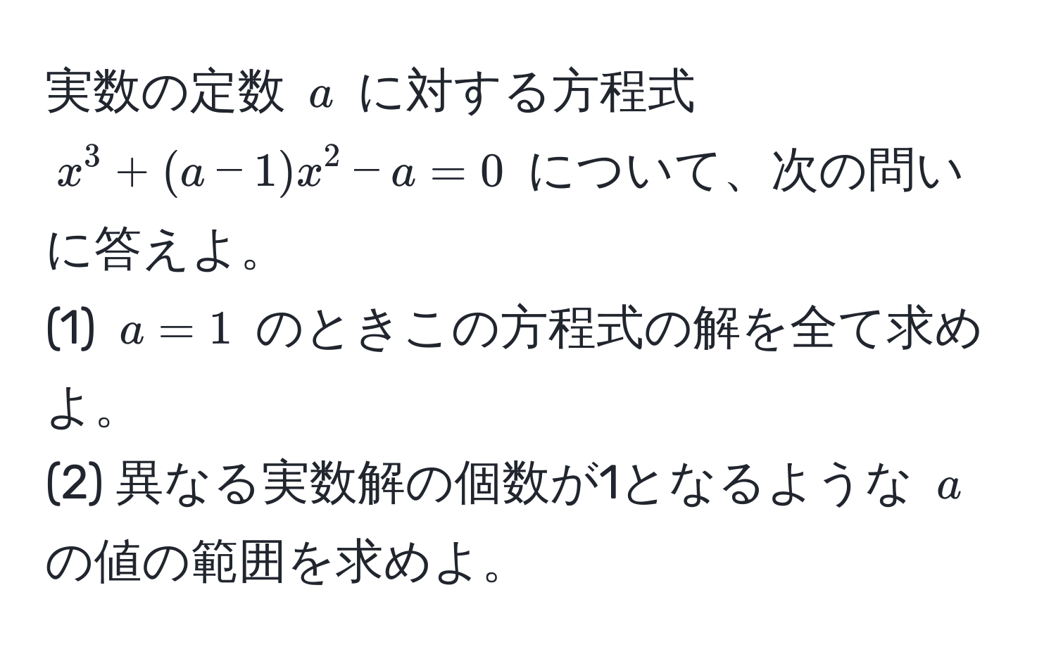 実数の定数 $a$ に対する方程式 $x^3 + (a-1)x^2 - a = 0$ について、次の問いに答えよ。  
(1) $a=1$ のときこの方程式の解を全て求めよ。  
(2) 異なる実数解の個数が1となるような $a$ の値の範囲を求めよ。