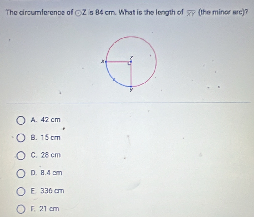 The circumference of odot Z is 84 cm. What is the length of widehat XY (the minor arc)?
A. 42 cm
B. 15 cm
C. 28 cm
D. 8.4 cm
E. 336 cm
F. 21 cm