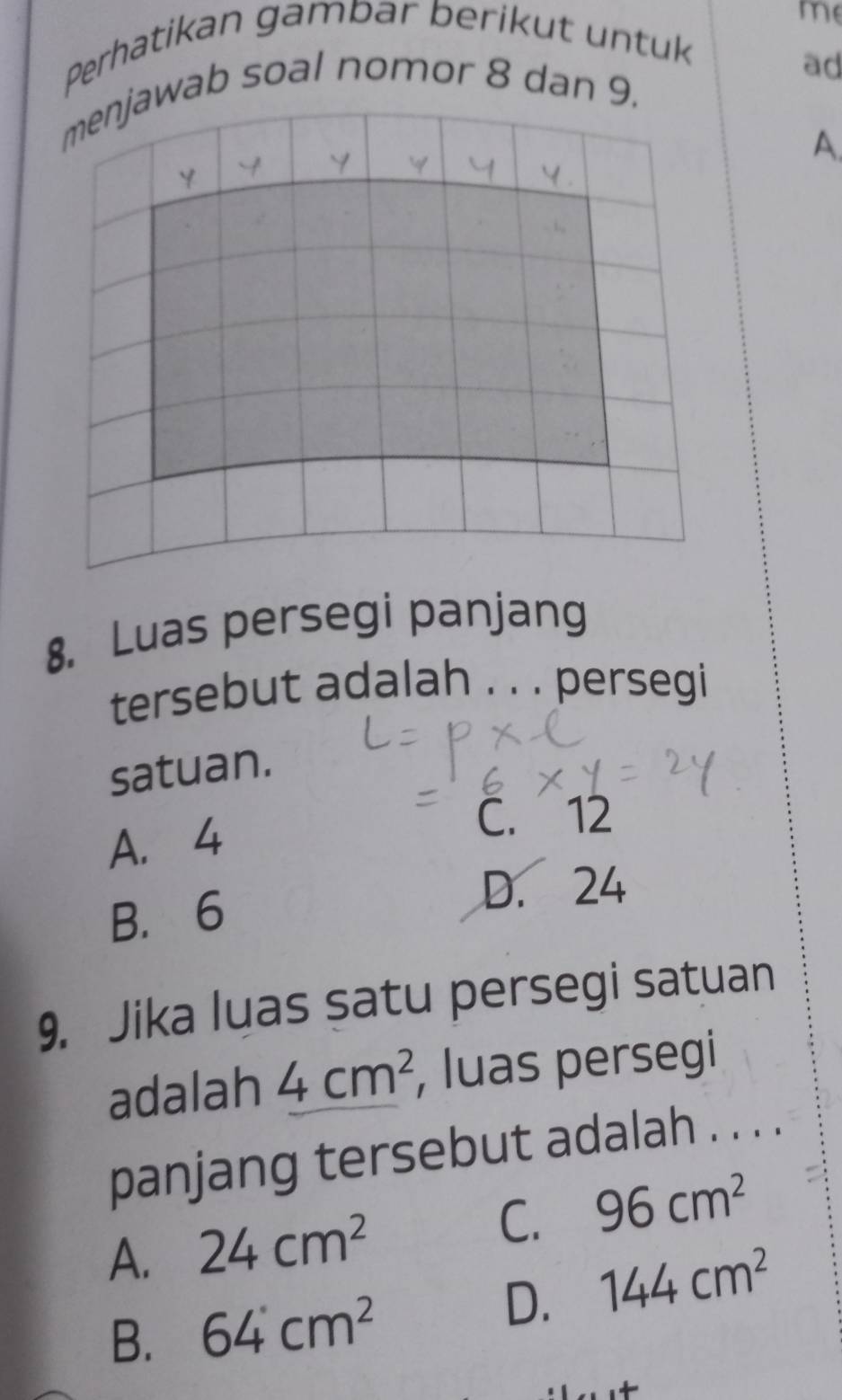 me
Perhatikan gampar berikut untuk
ad
ab soal nomor 8 dan 
A.
8. Luas persegi panjang
tersebut adalah . . . persegi
satuan.
A. 4
C. 12
B. 6
D. 24
9. Jika luas satu persegi satuan
adalah 4cm^2 , luas persegi
panjang tersebut adalah . . . .
A. 24cm^2
C. 96cm^2
B. 64cm^2
D. 144cm^2