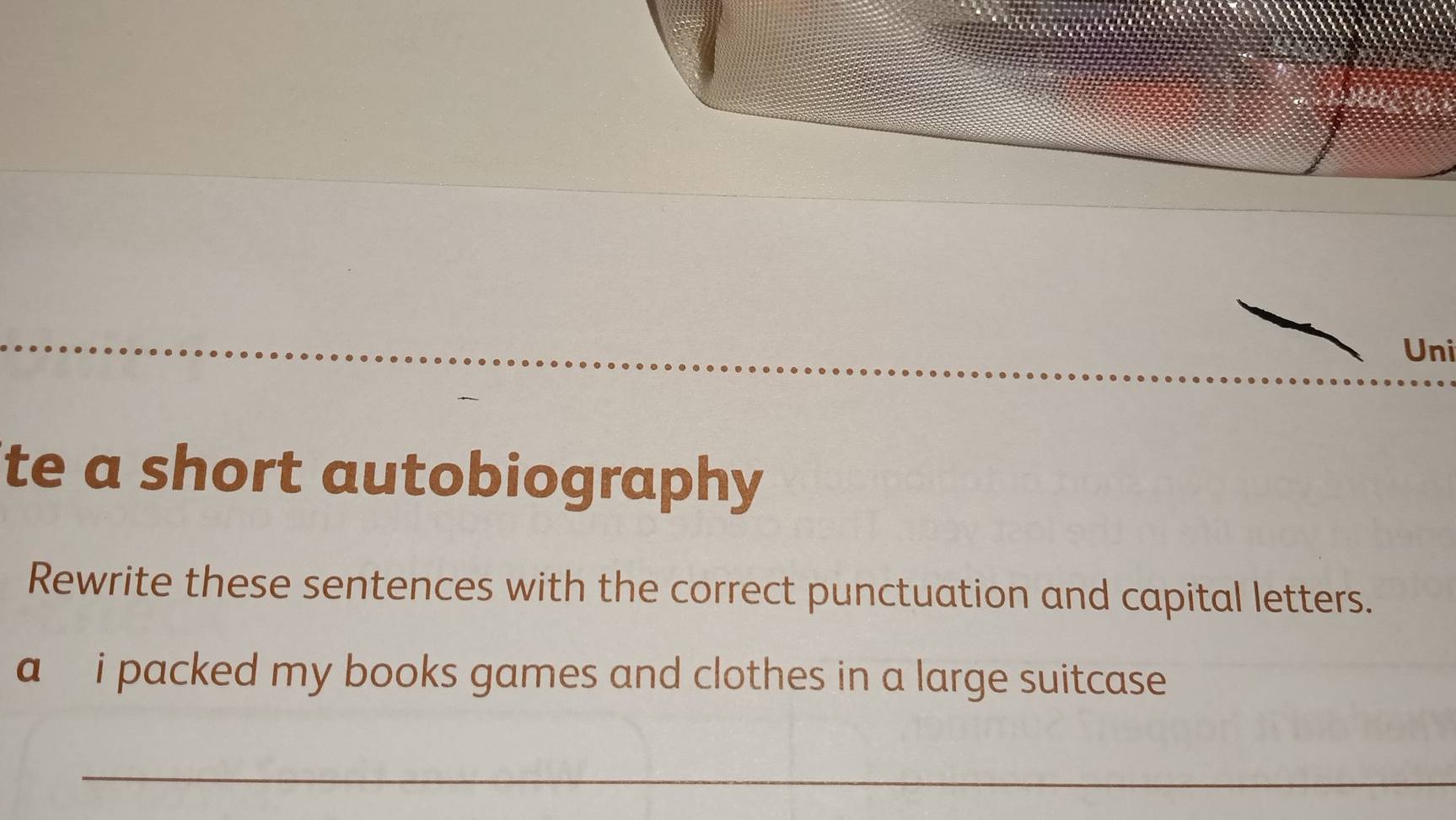 Uni 
te a short autobiography 
Rewrite these sentences with the correct punctuation and capital letters. 
a i packed my books games and clothes in a large suitcase . 
_