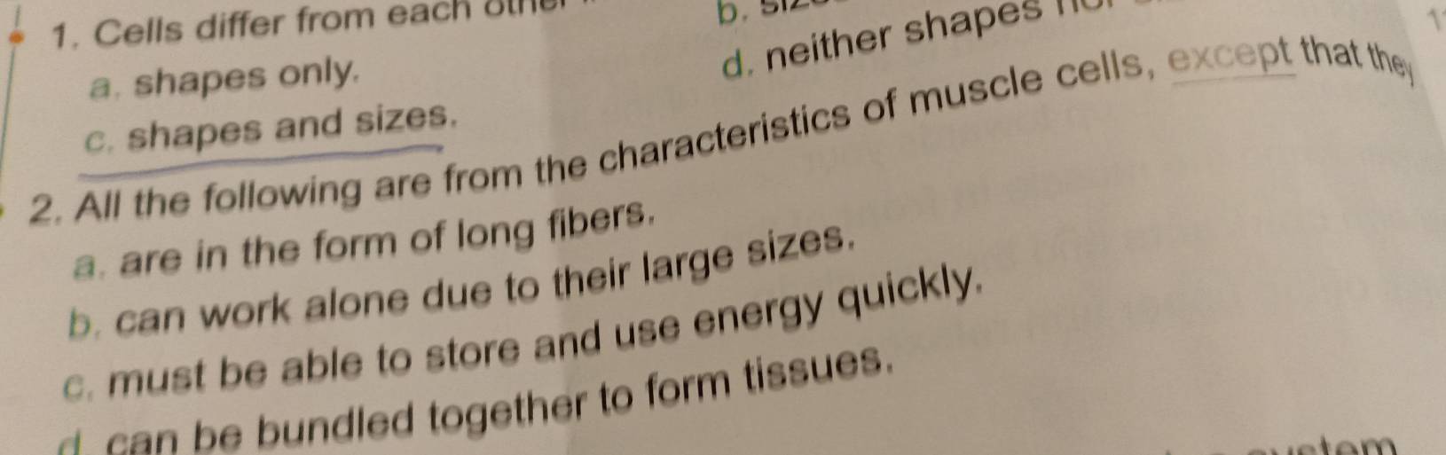 Cells differ from each 
b. s1

a. shapes only.
d. neither shapes n
c. shapes and sizes.
2. All the following are from the characteristics of muscle cells, except that the
a. are in the form of long fibers.
b. can work alone due to their large sizes.
c. must be able to store and use energy quickly.
ca n be bundled together to form tissues.