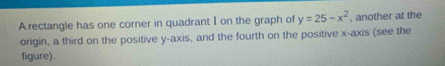 A rectangle has one corner in quadrant I on the graph of y=25-x^2 , another at the 
origin, a third on the positive y-axis, and the fourth on the positive x-axis (see the 
figure).