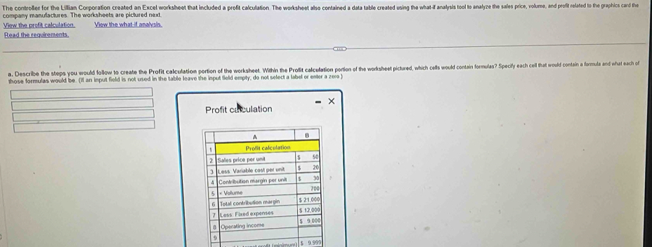 The controller for the Lillian Corporation created an Excel worksheet that included a profit calculation. The worksheet also contained a data table created using the what-if analysis tool to analyze the sales price, volume, and profit related to the graphics card the 
company manufactures. The worksheets are pictured next. 
View the profit calculation View the what-if analsis 
Read the requirements. 
a. Describe the steps you would follow to create the Profit calculation portion of the worksheet. Within the Profit calculation portion of the worksheet pictured, which cells would contain formulas? Specify each cell that would contain a formula and what each of 
those formulas would be. (If an input field is not used in the table leave the input field empty, do not select a label or enter a zero ) 
Profit caculation 
imum l s 9.995