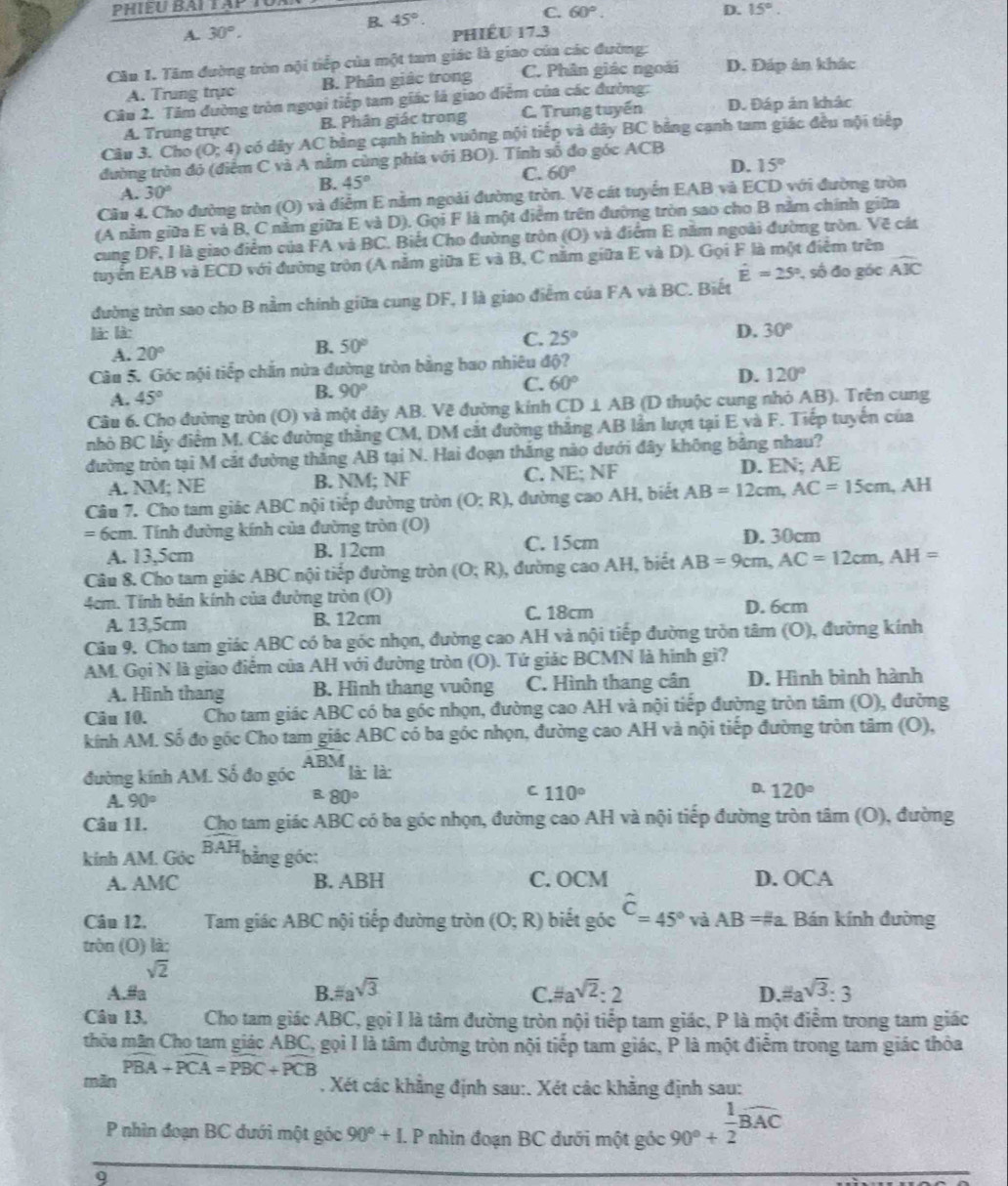 A. 30°. B. 45°.
C. 60°. D. 15°.
PHIÉU 17.3
Cần I. Tâm đường tròn nội tiếp của một tam giác là giao của các đường: D. Đáp ân khác
A. Trung trực B. Phân giác trong C. Phân giác ngoài
Câu 2. Tăm đường tròn ngoại tiếp tam giác là giao điễm của các đường:
A. Trung trực B. Phân giác trong C. Trung tuyến D. Đáp án khác
Câu 3. Cho (0;4) có dây AC bằng cạnh hình vuông nội tiếp và dây BC bằng cạnh tam giác đều nội tiếp
đường tròn đó (điểm C và A nằm cùng phía với BO). Tính số đo góc ACB
C. 60°
D. 15°
A. 30°
B. 45°
Cầu 4. Cho đường tròn (O) và điễm E nằm ngoài đường tròn. Về cát tuyển EAB và ECD với đường tròn
(A nằm giữa E và B, C nằm giữa E và D). Gọi F là một điểm trên đường tròn sao cho B nằm chính giữa
cung DF, I là giao điểm của FA và BC. Biết Cho đường tròn (O) và điểm E nằm ngoài đường tròn. Vẽ cát
tuyển EAB và ECD với đường tròn (A nằm giữa E và B, C nằm giữa E và D). Gọi F là một điêm trên
hat E=25° , số đo góc widehat AIC
đường tròn sao cho B nằm chính giữa cung DF, I là giao điểm của FA và BC. Biết
là: là:
A. 20° B. 50° C. 25° D. 30°
Câu 5. Góc nội tiếp chắn nửa đường tròn bằng bao nhiêu độ?
A. 45° B. 90° C. 60° D. 120°
Câu 6. Cho đường tròn (O) và một dây AB. Vẽ đường kính CD⊥ AB (D thuộc cung nhỏ AB). Trên cung
nhỏ BC lấy điểm M. Các đường thắng CM, DM cắt đường thắng AB lần lượt tại E và F. Tiếp tuyến của
đường tròn tại M cắt đường thắng AB tại N. Hai đoạn thắng nào dưới đây không bằng nhau?
A. NM; NE B. NM; NF C. NE; NF D. EN; AE
Câu 7. Cho tam giác ABC nội tiếp đường tròn (O:R) , đường cao AH, biết AB=12cm,AC=15cm , AH
= 6cm. Tính đường kính của đường tròn (O)
A. 13,5cm B. 12cm C. 15cm D. 30cm
Câu 8. Cho tam giác ABC nội tiếp đường tròn (O;R) , đường cao AH, biết AB=9cm,AC=12cm,AH=
4cm. Tính bản kính của đường tròn (O)
A. 13,5cm B. 12cm C. 18cm D. 6cm
Câu 9. Cho tam giác ABC có ba góc nhọn, đường cao AH và nội tiếp đường tròn tâm (O), đường kính
AM. Gọi N là giao điểm của AH với đường tròn (O). Tứ giác BCMN là hình gi?
A. Hình thang B. Hình thang vuông C. Hình thang cần D. Hình bình hành
Câu 10.  Cho tam giác ABC có ba góc nhọn, đường cao AH và nội tiếp đường tròn tâm (O), đường
kính AM. Số đo gốc Cho tam giác ABC có ba góc nhọn, đường cao AH và nội tiếp đường tròn tâm (O),
widehat ABM
đường kính AM. Số đo góc là: là:
A. 90°
B. 80° C 110° D. 120°
Câu 11. Cho tam giác ABC có ba góc nhọn, đường cao AH và nội tiếp đường tròn tâm (O), đường
kính AM. Góc widehat BAH băng góc;
A. AMC B. ABH C. OCM D. OCA
Câu 12, Tam giác ABC nội tiếp đường tròn (0;R) biết góc hat C=45° ._  và AB=# a. Bán kính đường
tròn (O) là:
sqrt(2)
A.# b # asqrt(3) a^(sqrt(2)):2 # a^(sqrt(3)):3
B.
C.
D.
Câu 13. Cho tam giác ABC, gọi I là tâm đường tròn nội tiếp tam giác, P là một điểm trong tam giác
thỏa mân Cho tam giác ABC, gọi I là tâm đường tròn nội tiếp tam giác, P là một điễm trong tam giác thỏa
mǎn widehat PBA+widehat PCA=widehat PBC+widehat PCB. Xét các khẳng định sau:. Xét các khẳng định sau:
P nhìn đoạn BC dưới một góc 90°+I.I P nhìn đoạn BC dưới một góc 90°+frac 12^((widehat BAC))
9