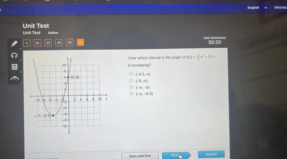 English BRIANN
Unit Test
Unit Test Active
4 21 22 23 24 25 TIME REMAINING
50:20
Over which interval is the graph of f(x)= 1/2 x^2+5x+
6 increasing?
(-6.5,∈fty )
(-5,∈fty )
(-∈fty ,-5)
(-∈fty ,-6.5)
Save and Exit Next Submit