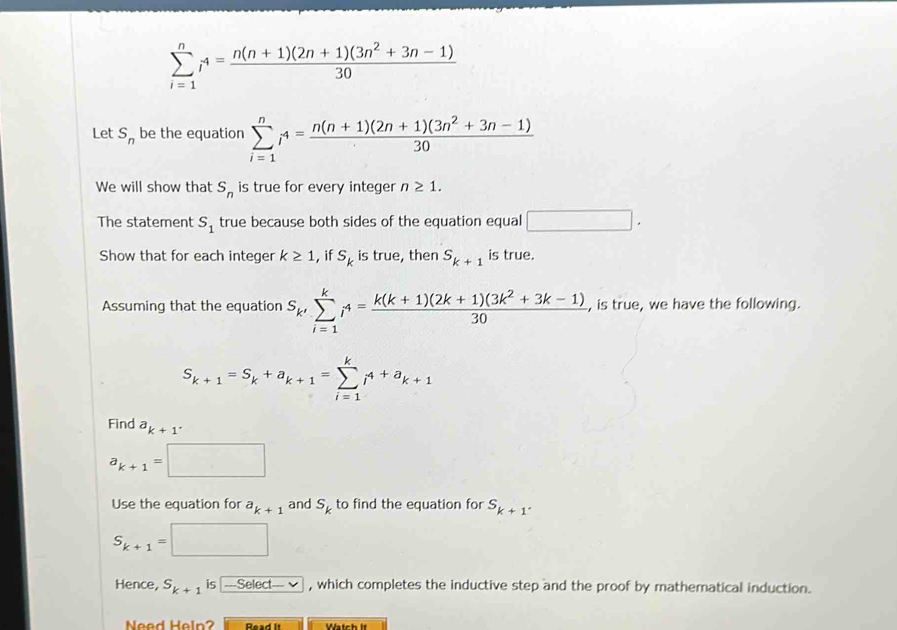 sumlimits _(i=1)^ni^4= (n(n+1)(2n+1)(3n^2+3n-1))/30 
Let S_n be the equation sumlimits _(i=1)^ni^4= (n(n+1)(2n+1)(3n^2+3n-1))/30 
We will show that is true for every integer n≥ 1.
S_n
The statement S_1 true because both sides of the equation equal □. 
Show that for each integer k≥ 1 , if s_k is true, then S_k+1 is true. 
Assuming that the equation S_k'sumlimits _(i=1)^ki^4= (k(k+1)(2k+1)(3k^2+3k-1))/30  , is true, we have the following.
S_k+1=S_k+a_k+1=sumlimits _(i=1)^ki^(4+a)k+1
Find^ak+1^.
a_k+1=□
Use the equation for a_k+1 and S_k to find the equation for S_k+1.
S_k+1=□
Hence, S_k+1 is -Select- , which completes the inductive step and the proof by mathematical induction. 
Need Help? Read It