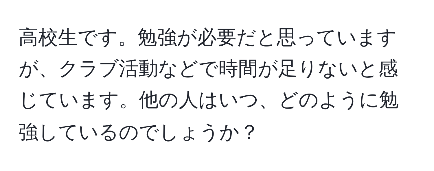 高校生です。勉強が必要だと思っていますが、クラブ活動などで時間が足りないと感じています。他の人はいつ、どのように勉強しているのでしょうか？