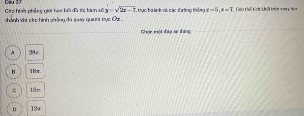 Cho hình phầng giới hạn bởi đồ thị hàm số y=sqrt(2x-7) , trục hoành và các đường thắng x=5, x=7 Tính thể tích khối tròn xoay tạo
thành khi cho hình phầng đó quay quanh trục Ox.
Chọn một đáp án đủng
A 28π.
B 18π.
C 10π.
D 12π.