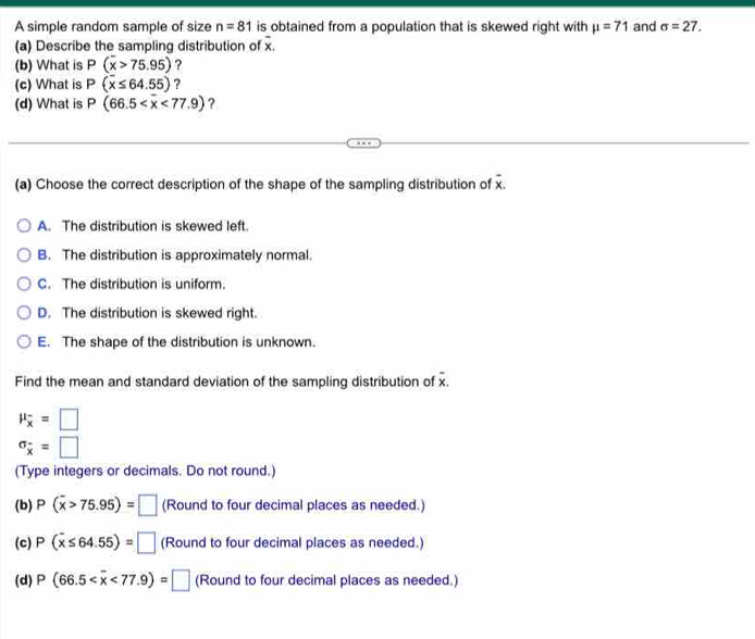 A simple random sample of size n=81 is obtained from a population that is skewed right with mu =71 and sigma =27. 
(a) Describe the sampling distribution of x.
(b) What is P(overline x>75.95) ?
(c) What is P(overline x≤ 64.55) ?
(d) What is P(66.5 ?
(a) Choose the correct description of the shape of the sampling distribution of overline x.
A. The distribution is skewed left.
B. The distribution is approximately normal.
C. The distribution is uniform.
D. The distribution is skewed right.
E. The shape of the distribution is unknown.
= 
Find the mean and standard deviation of the sampling distribution of x.
mu _overline x=□
sigma _overline x=□ 
(Type integers or decimals. Do not round.)
(b) P(overline x>75.95)=□ (Round to four decimal places as needed.)
(c) P(overline x≤ 64.55)=□ (Round to four decimal places as needed.)
(d) P(66.5 <77.9)=□ (Round to four decimal places as needed.)