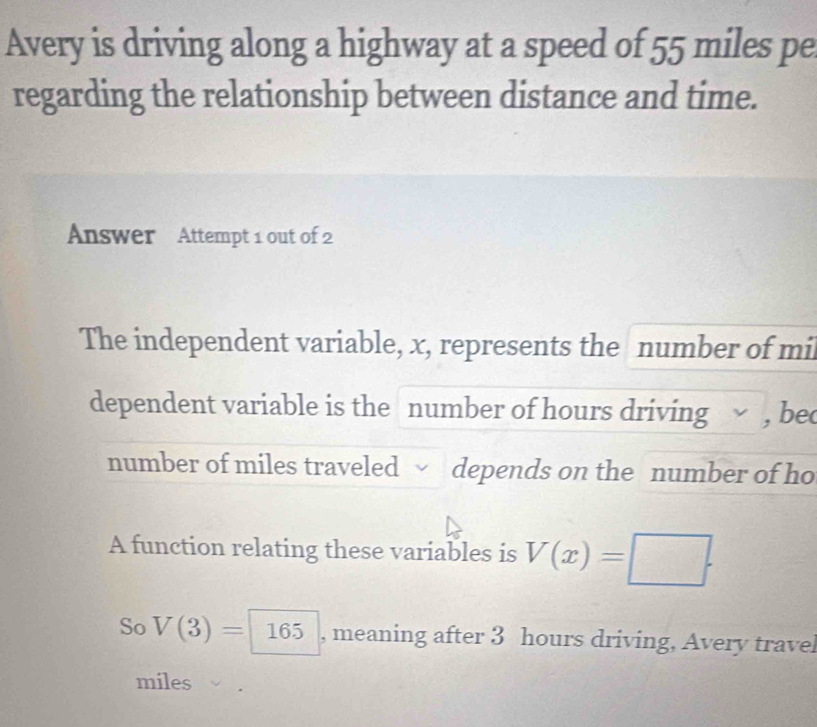 Avery is driving along a highway at a speed of 55 miles pe 
regarding the relationship between distance and time. 
Answer Attempt 1 out of 2 
The independent variable, x, represents the number of mi 
dependent variable is the number of hours driving , bec 
number of miles traveled depends on the number of ho 
A function relating these variables is V(x)=□. 
So V(3)= 165 , meaning after 3 hours driving, Avery travel
miles