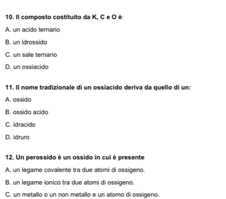 Il composto costituito da K, C e O è:
A. un acido ternario
B. un idrossido
C. un sale ternario
D. un ossiacido
11. Il nome tradizionale di un ossiacido deriva da quello di un:
A. ossido
B. ossido acido
C. idracido
D. idruro
12. Un perossido è un ossido in cui è presente
A. un legame covalente tra due atomi di ossigeno.
B. un legame ionico tra due atomi di ossigeno.
C. un metallo o un non metallo e un atomo di ossigeno.