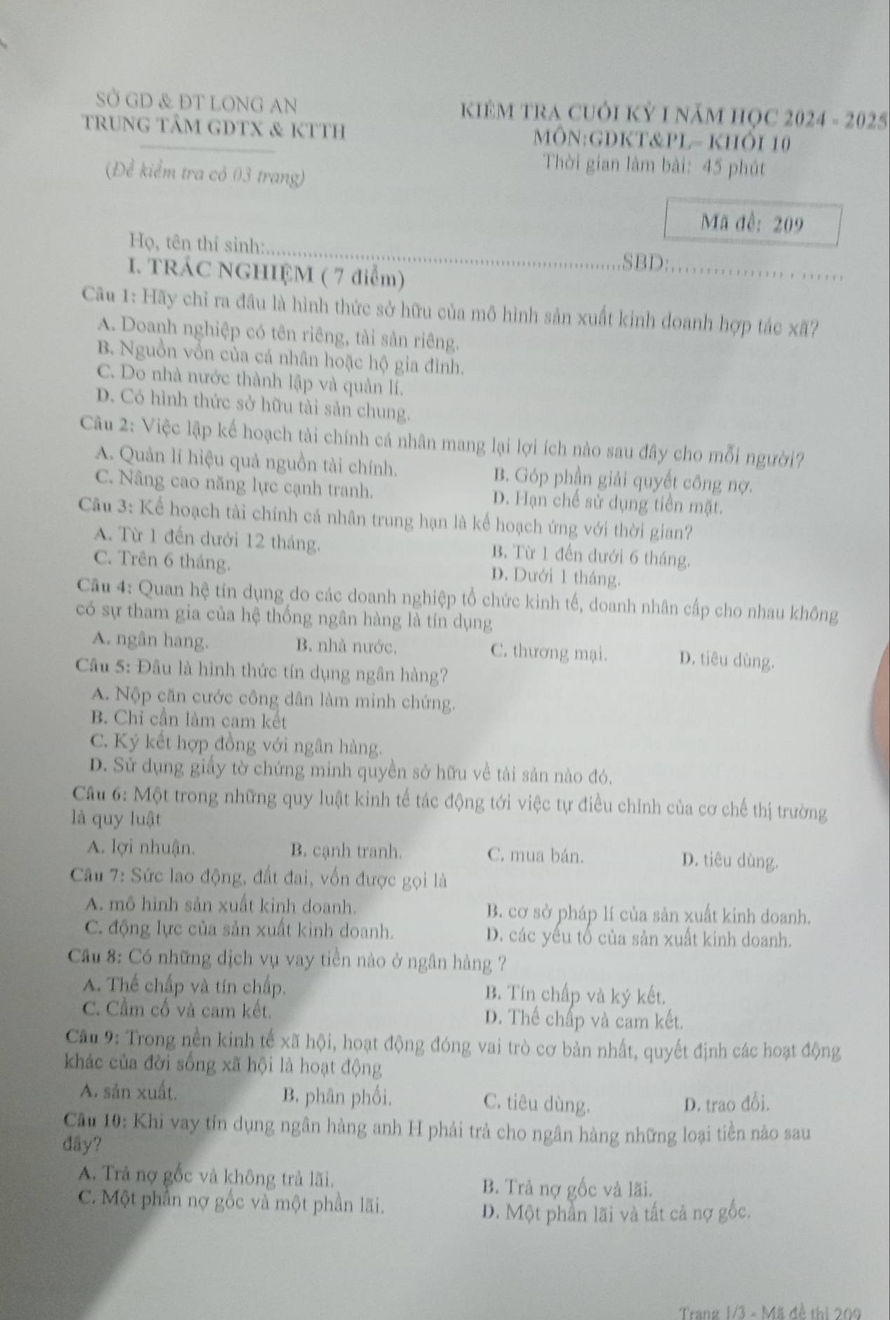 SỞ GD & ĐT LONG AN  KIÊM TRA CUÔI Kỷ 1 năm HọC 2024 - 2025
trung tÂM GDTX & kTTh MÔN:GDKT&PL- KHÔI 10
Thời gian làm bài: 45 phút
(Để kiểm tra có 03 trang)
Mã đề: 209
_
Họ, tên thí sinh:
I. TRÁC NGHIỆM ( 7 điểm)
SBD:_
Câu 1: Hãy chỉ ra đầu là hình thức sở hữu của mô hình sản xuất kinh doanh hợp tác xã?
A. Doanh nghiệp có tên riêng, tài sản riêng.
B. Nguồn vồn của cá nhân hoặc hộ gia đình.
C. Do nhà nước thành lập và quản lí.
D. Có hình thức sở hữu tài sản chung.
Câu 2: Việc lập kế hoạch tài chính cá nhân mang lại lợi ích nào sau đây cho mỗi người?
A. Quản lí hiệu quả nguồn tài chính. B. Góp phần giải quyết công nợ.
C. Nâng cao năng lực cạnh tranh. D. Hạn chế sử dụng tiền mặt.
Câu 3: Kể hoạch tài chính cá nhân trung hạn là kế hoạch ứng với thời gian?
A. Từ 1 đến dưới 12 tháng. B. Từ 1 đến dưới 6 tháng.
C. Trên 6 tháng.
D. Dưới 1 tháng.
Câu 4: Quan hệ tín dụng do các doanh nghiệp tổ chức kinh tế, doanh nhân cấp cho nhau không
có sự tham gia của hệ thống ngân hàng là tín dụng
A. ngân hang. B. nhà nước. C. thương mại. D. tiêu dùng.
Câu 5: Đầu là hình thức tín dụng ngân hàng?
A. Nộp căn cước công dân làm minh chứng.
B. Chỉ cần làm cam kết
C. Ký kết hợp đồng với ngân hàng.
D. Sử dụng giấy tờ chứng minh quyền sở hữu về tải sản nào đó.
Câu 6: Một trong những quy luật kinh tế tác động tới việc tự điều chỉnh của cơ chế thị trường
là quy luật
A. lợi nhuận. B. cạnh tranh. C. mua bán. D. tiêu dùng.
Câu 7: Sức lao động, đất đai, vốn được gọi là
A. mô hình sản xuất kinh doanh. B. cơ sở pháp lí của sản xuất kinh doanh.
C. động lực của sản xuất kinh doanh. D. các yếu tố của sản xuất kinh doanh.
Cầu 8: Có những dịch vụ vay tiền nào ở ngân hàng ?
A. Thể chấp và tín chấp. B. Tín chấp và ký kết.
C. Cầm cố và cam kết. D. Thế chấp và cam kết.
Cầu 9: Trong nền kinh tế xã hội, hoạt động đóng vai trò cơ bản nhất, quyết định các hoạt động
khác của đời sống xã hội là hoạt động
A. sản xuất. B. phân phối. C. tiêu dùng.
D. trao đồi.
Cầu 10: Khi vay tín dụng ngân hàng anh H phải trả cho ngân hàng những loại tiền nào sau
đây?
A. Trả nợ gốc và không trả lãi.
B. Trả nợ gốc và lãi.
C. Một phần nợ gốc và một phần lãi.
D. Một phần lãi và tất cả nợ gốc.
Trang 1/3 - Mã đề thị 209