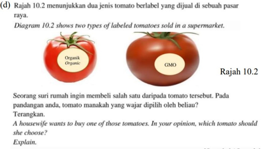 Rajah 10.2 menunjukkan dua jenis tomato berlabel yang dijual di sebuah pasar 
raya. 
Diagram 10.2 shows two types of labeled tomatoes sold in a supermarket. 
Rajah 10.2 
Seorang suri rumah ingin membeli salah satu daripada tomato tersebut. Pada 
pandangan anda, tomato manakah yang wajar dipilih oleh beliau? 
Terangkan. 
A housewife wants to buy one of those tomatoes. In your opinion, which tomato should 
she choose? 
Explain.