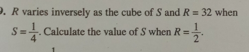 varies inversely as the cube of S and R=32 when
S= 1/4 . Calculate the value of S when R= 1/2 .