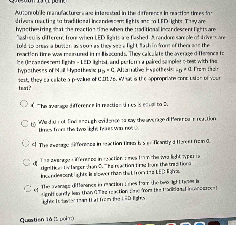 Automobile manufacturers are interested in the difference in reaction times for
drivers reacting to traditional incandescent lights and to LED lights. They are
hypothesizing that the reaction time when the traditional incandescent lights are
flashed is different from when LED lights are flashed. A random sample of drivers are
told to press a button as soon as they see a light flash in front of them and the
reaction time was measured in milliseconds. They calculate the average difference to
be (incandescent lights - LED lights), and perform a paired samples t-test with the
hypotheses of Null Hypothesis: mu _D=0 , Alternative Hypothesis: mu _D!= 0. From their
test, they calculate a p -value of 0.0176. What is the appropriate conclusion of your
test?
a) The average difference in reaction times is equal to 0.
b) We did not find enough evidence to say the average difference in reaction
times from the two light types was not 0.
c) The average difference in reaction times is significantly different from 0.
d) The average difference in reaction times from the two light types is
significantly larger than O. The reaction time from the traditional
incandescent lights is slower than that from the LED lights.
e) The average difference in reaction times from the two light types is
significantly less than 0.The reaction time from the traditional incandescent
lights is faster than that from the LED lights.
Question 16 (1 point)