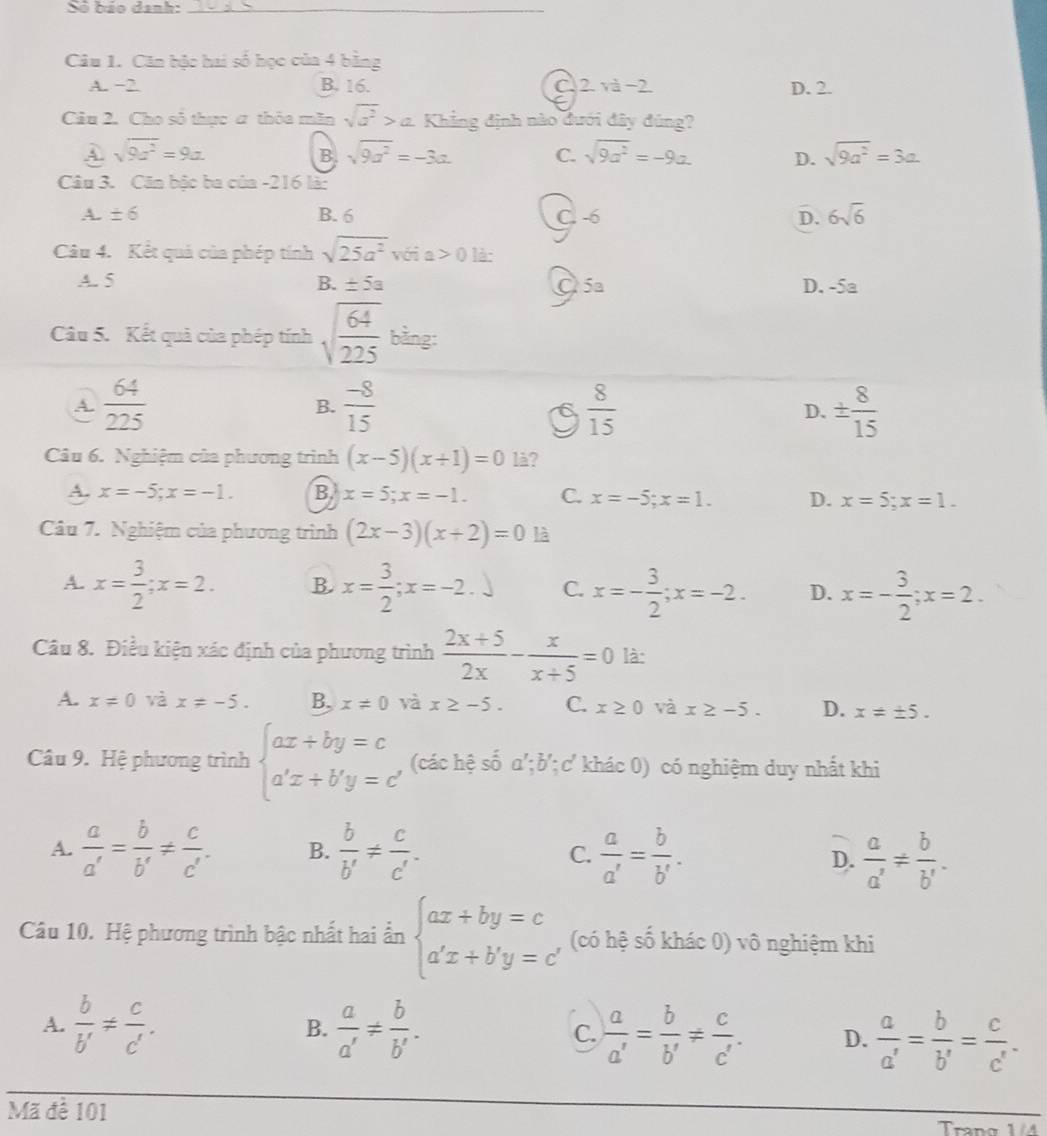 Số báo danh:_
Câu 1. Căn bậc hai số học của 4 bằng
A. −2 B. 16. C. 2. và−2. D. 2.
Câu 2. Cho số thực ơ thỏa mãn sqrt(a^2)>a Khẳng định nào đưới đây đúng?
A sqrt(9c^2)=9a
B sqrt(9a^2)=-3a. C. sqrt(9a^2)=-9a. D. sqrt(9a^2)=3a
Câu 3. Căn bậc ba của -216 là:
A. ± 6 B. 6 C. -6 D. 6sqrt(6)
Câu 4. Kết quả của phép tính sqrt(25a^2) với a>0 là:
A. 5 B. ± 5a O 5a D. - overline O=
Câu 5. Kết quả của phép tính sqrt(frac 64)225 bằng:
A.  64/225   (-8)/15   8/15  D. ±  8/15 
B.
Câu 6. Nghiệm của phương trình (x-5)(x+1)=0 là?
A. x=-5;x=-1. B. x=5;x=-1. C. x=-5;x=1. D. x=5;x=1.
Câu 7. Nghiệm của phương trình (2x-3)(x+2)=0 là
A. x= 3/2 ;x=2. B. x= 3/2 ;x=-2.) C. x=- 3/2 ;x=-2. D. x=- 3/2 ;x=2.
Câu 8. Điều kiện xác định của phương trình  (2x+5)/2x - x/x+5 =0 là:
A. x!= 0 và x!= -5. B, x!= 0 và x≥ -5. C. x≥ 0 và x≥ -5. D. x!= ± 5.
Câu 9. Hệ phương trình beginarrayl ax+by=c a'x+b'y=c'endarray. (các hệ số a'; b';c' khác 0) có nghiệm duy nhất khi
A.  a/a' = b/b' !=  c/c' . B.  b/b' !=  c/c' . C.  a/a' = b/b' .  a/a' = b/b' .
D.
Câu 10. Hệ phương trình bậc nhất hai ẩn beginarrayl ax+by=c a'x+b'y=c'endarray. (có hệ số khác 0) vô nghiệm khi
A.  b/b' !=  c/c' .  a/a' !=  b/b' .  a/a' = b/b' !=  c/c' . D.  a/a' = b/b' = c/c' .
B.
C.
Mã để 101