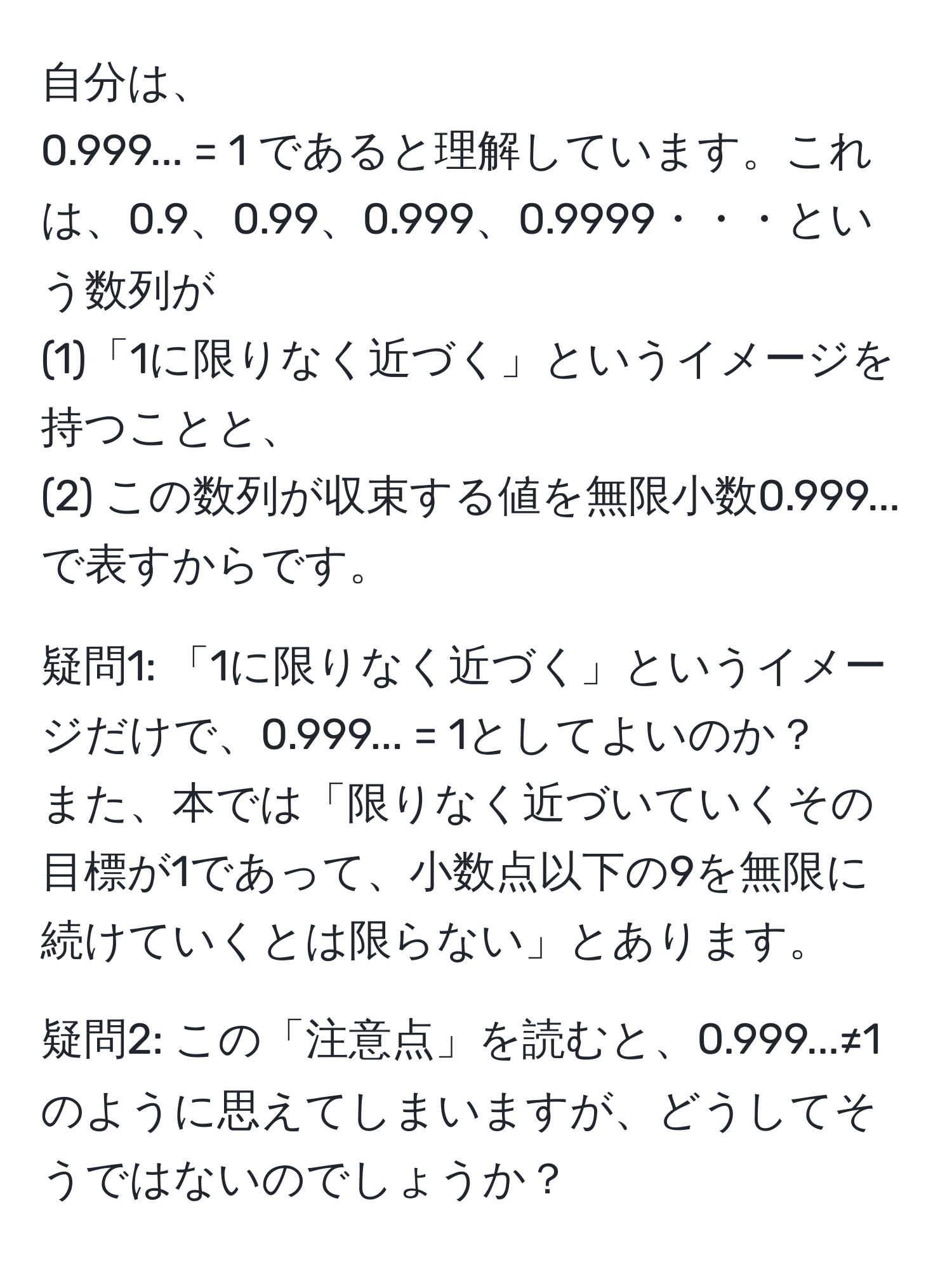 自分は、  
0.999... = 1 であると理解しています。これは、0.9、0.99、0.999、0.9999・・・という数列が  
(1)「1に限りなく近づく」というイメージを持つことと、  
(2) この数列が収束する値を無限小数0.999...で表すからです。  

疑問1: 「1に限りなく近づく」というイメージだけで、0.999... = 1としてよいのか？  
また、本では「限りなく近づいていくその目標が1であって、小数点以下の9を無限に続けていくとは限らない」とあります。  

疑問2: この「注意点」を読むと、0.999...≠1のように思えてしまいますが、どうしてそうではないのでしょうか？