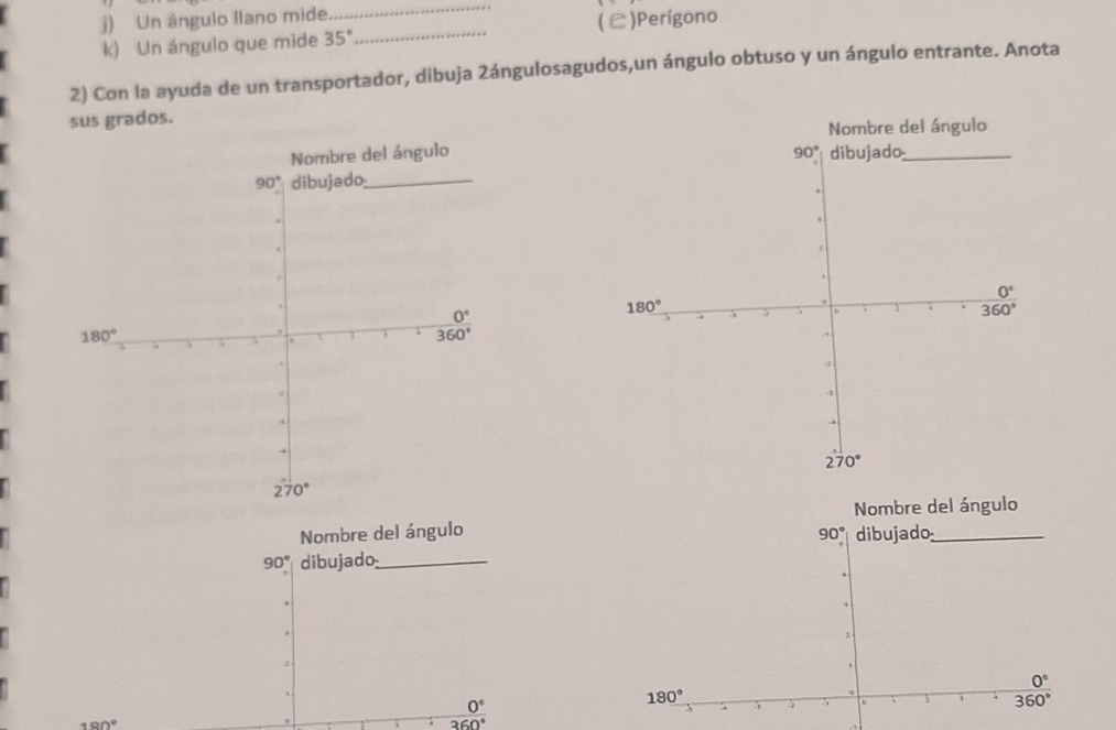 Un ángulo llano mide
_
k) Un ángulo que mide 35° _ (C)Perígono
2) Con la ayuda de un transportador, dibuja 2ángulosagudos,un ángulo obtuso y un ángulo entrante. Anota
sus grados.
 
Nombre del ángulo
Nombre del ángulo 90° dibujado_
90° dibujado_
0°
0°
180°., D
.;
360°
190°
360°