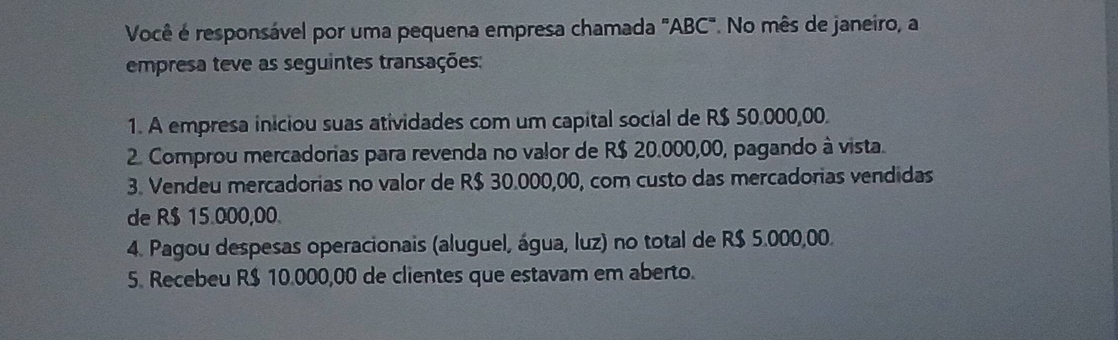 Você é responsável por uma pequena empresa chamada "ABC". No mês de janeiro, a 
empresa teve as seguintes transações: 
1. A empresa iniciou suas atividades com um capital social de R$ 50.000,00. 
2. Comprou mercadorias para revenda no valor de R$ 20.000,00, pagando à vista. 
3. Vendeu mercadorias no valor de R$ 30.000,00, com custo das mercadorias vendidas 
de R$ 15.000,00. 
4. Pagou despesas operacionais (aluguel, água, luz) no total de R$ 5.000,00. 
5. Recebeu R$ 10.000,00 de clientes que estavam em aberto.