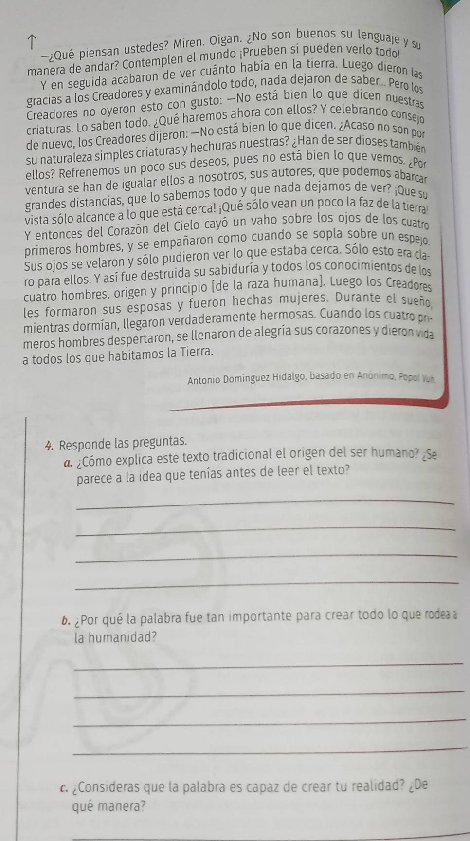 —¿Quê piensan ustedes? Miren. Oigan. ¿No son buenos su lenguaje y su
manera de andar? Contemplen el mundo ¡Prueben si pueden verlo todo!
Y en seguida acabaron de ver cuánto había en la tierra. Luego dieron las
gracias a los Creadores y examinándolo todo, nada dejaron de saber... Pero los
Creadores no oyeron esto con gusto: —No está bien lo que dicen nuestras
criaturas. Lo saben todo. ¿Qué haremos ahora con ellos? Y celebrando consejo
de nuevo, los Creadores dijeron: —No está bien lo que dicen. ¿Acaso no son por
su naturaleza simples criaturas y hechuras nuestras? ¿Han de ser dioses también
ellos? Refrenemos un poco sus deseos, pues no está bien lo que vemos. ¿Por
ventura se han de igualar ellos a nosotros, sus autores, que podemos abarcar
grandes distancias, que lo sabemos todo y que nada dejamos de ver? ¡Que su
vista sólo alcance a lo que está cerca! ¡Qué sólo vean un poco la faz de la tierral
Y entonces del Corazón del Cielo cayó un vaho sobre los ojos de los cuatro
primeros hombres, y se empañaron como cuando se sopla sobre un espejo.
Sus ojos se velaron y sólo pudieron ver lo que estaba cerca. Sólo esto era cla-
ro para ellos. Y así fue destruida su sabiduría y todos los conocimientos de los
cuatro hombres, origen y principio (de la raza humana). Luego los Creadores
les formaron sus esposas y fueron hechas mujeres. Durante el sueño,
mientras dormían, llegaron verdaderamente hermosas. Cuando los cuatro pri-
meros hombres despertaron, se llenaron de alegría sus corazones y dieron vida
a todos los que habitamos la Tierra.
Antonio Domínguez Hidalgo, basado en Anónimo, Popol Vh
4. Responde las preguntas.
a ¿Cómo explica este texto tradicional el origen del ser humano? ¿Se
parece a la idea que tenías antes de leer el texto?
_
_
_
_
6. ¿Por qué la palabra fue tan importante para crear todo lo que rodea a
la humanidad?
_
_
_
_
c. ¿Consideras que la palabra es capaz de crear tu realidad? ¿De
qué manera?