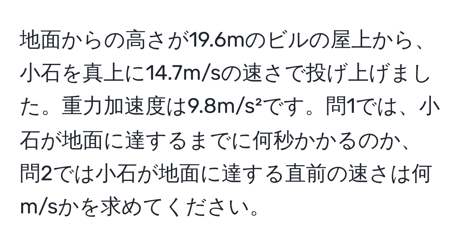 地面からの高さが19.6mのビルの屋上から、小石を真上に14.7m/sの速さで投げ上げました。重力加速度は9.8m/s²です。問1では、小石が地面に達するまでに何秒かかるのか、問2では小石が地面に達する直前の速さは何m/sかを求めてください。