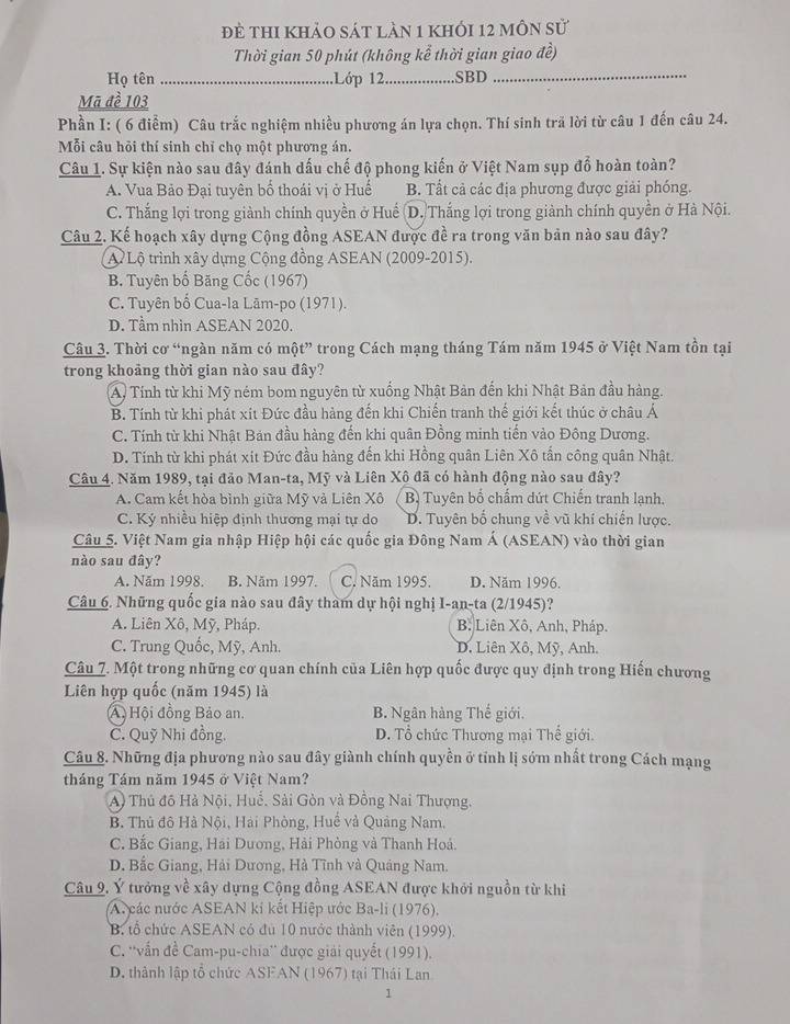 đề thi khảo sát làn 1 khỏi 12 môn sử
Thời gian 50 phút (không kể thời gian giao đề)
Họ tên_ Lớp 12 _SBD_
Mã đề 103
Phần I: ( 6 điễm) Câu trắc nghiệm nhiều phương án lựa chọn. Thí sinh trã lời từ câu 1 đến câu 24.
Mỗi câu hỏi thí sinh chỉ chọ một phương án.
Câu 1. Sự kiện nào sau đây đánh dấu chế độ phong kiến ở Việt Nam sụp đổ hoàn toàn?
A. Vua Bảo Đại tuyên bố thoái vị ở Huế B. Tất cả các địa phương được giải phóng.
C. Thắng lợi trong giành chính quyền ở Huế D. Thắng lợi trong giành chính quyền ở Hà Nội.
Câu 2. Kế hoạch xây dựng Cộng đồng ASEAN được đề ra trong văn bản nào sau đây?
A Lộ trình xây dựng Cộng đồng ASEAN (2009-2015).
B. Tuyên bố Băng Cốc (1967)
C. Tuyên bố Cua-la Lām-po (1971).
D. Tầm nhìn ASEAN 2020.
Câu 3. Thời cơ “ngàn năm có một” trong Cách mạng tháng Tám năm 1945 ở Việt Nam tồn tại
trong khoảng thời gian nào sau đây?
A. Tính từ khi Mỹ ném bom nguyên từ xuống Nhật Bản đến khi Nhật Bản đầu hàng.
B. Tính từ khi phát xít Đức đầu hàng đến khi Chiến tranh thế giới kết thúc ở châu Á
C. Tính từ khi Nhật Bản đầu hàng đến khi quân Đồng minh tiến vào Đông Dương.
D. Tính từ khi phát xít Đức đầu hàng đến khi Hồng quân Liên Xô tấn công quân Nhật.
Câu 4. Năm 1989, tại đảo Man-ta, Mỹ và Liên Xô đã có hành động nào sau đây?
A. Cam kết hòa bình giữa Mỹ và Liên Xô B Tuyên bố chẩm dứt Chiến tranh lạnh.
C. Ký nhiều hiệp định thương mại tự do D. Tuyên bố chung về vũ khí chiến lược.
Câu 5. Việt Nam gia nhập Hiệp hội các quốc gia Đông Nam Á (ASEAN) vào thời gian
nào sau đây?
A. Năm 1998. B. Năm 1997. C. Năm 1995. D. Năm 1996.
Câu 6. Những quốc gia nào sau đây tham dự hội nghị I-an-ta (2/1945)?
A. Liên Xô, Mỹ, Pháp. B: Liên Xô, Anh, Pháp.
C. Trung Quốc, Mỹ, Anh. D. Liên Xô, Mỹ, Anh.
Câu 7. Một trong những cơ quan chính của Liên hợp quốc được quy định trong Hiến chương
Liên hợp quốc (năm 1945) là
A, Hội đồng Bảo an. B. Ngân hàng Thế giới.
C. Quỹ Nhi đồng. D. Tổ chức Thương mại Thế giới.
Câu 8. Những địa phương nào sau đây giành chính quyền ở tính lị sớm nhất trong Cách mạng
tháng Tám năm 1945 ở Việt Nam?
A) Thủ đô Hà Nội, Huế, Sải Gòn và Đồng Nai Thượng.
B. Thủ đô Hà Nội, Hai Phòng, Huế và Quảng Nam.
C. Bắc Giang, Hải Dương, Hải Phòng và Thanh Hoả.
D. Bắc Giang, Hải Dương, Hà Tĩnh và Quảng Nam.
Câu 9. Ý tưởng về xây dựng Cộng đồng ASEAN được khởi nguồn từ khi
A. các nước ASEAN kí kết Hiệp ước Ba-li (1976).
B. tổ chức ASEAN có đủ 10 nước thành viên (1999).
C. ''vấn đề Cam-pu-chia'' được giải quyết (1991).
D. thành lập tổ chức ASEAN (1967) tại Thái Lan
1