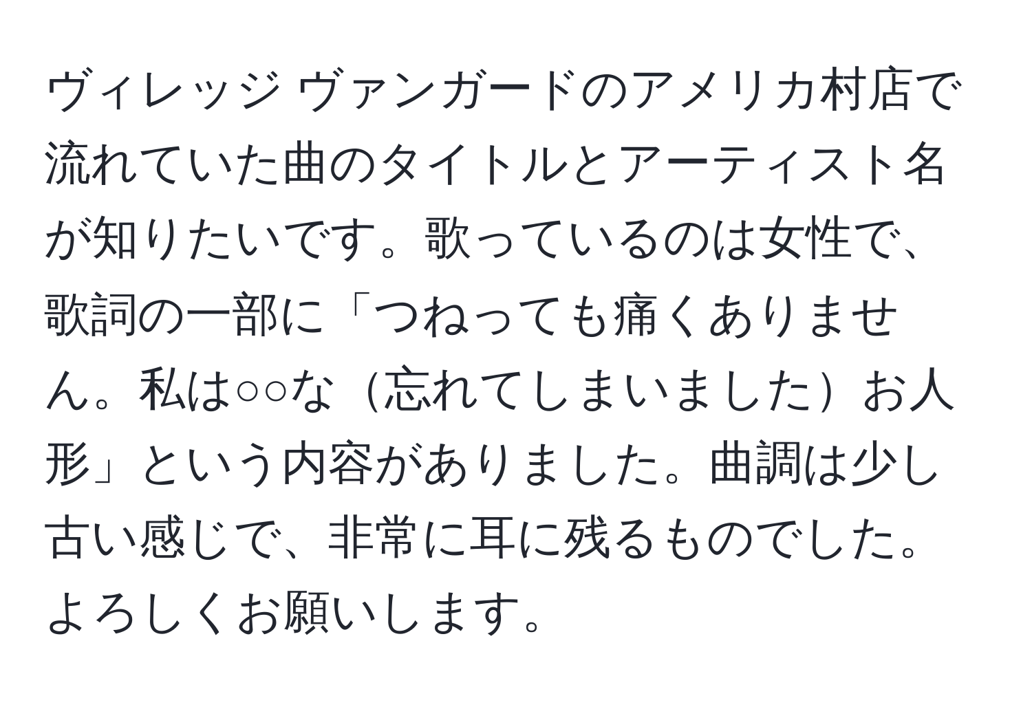 ヴィレッジ ヴァンガードのアメリカ村店で流れていた曲のタイトルとアーティスト名が知りたいです。歌っているのは女性で、歌詞の一部に「つねっても痛くありません。私は○○な忘れてしまいましたお人形」という内容がありました。曲調は少し古い感じで、非常に耳に残るものでした。よろしくお願いします。