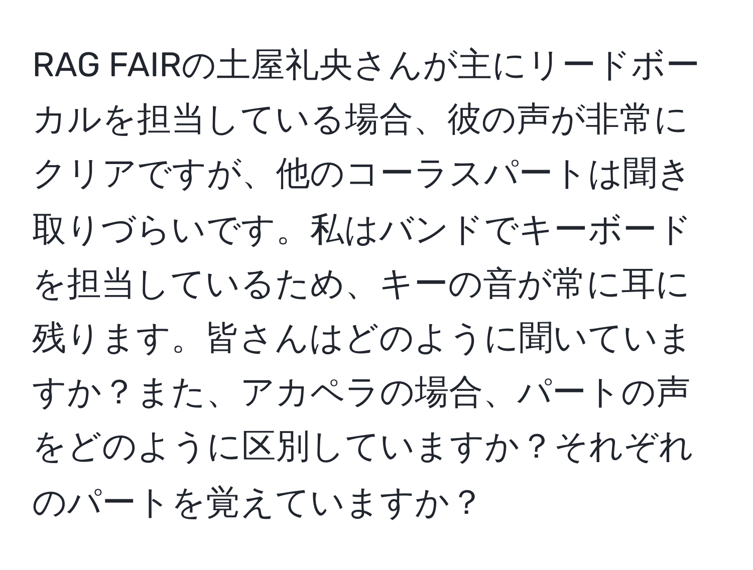 RAG FAIRの土屋礼央さんが主にリードボーカルを担当している場合、彼の声が非常にクリアですが、他のコーラスパートは聞き取りづらいです。私はバンドでキーボードを担当しているため、キーの音が常に耳に残ります。皆さんはどのように聞いていますか？また、アカペラの場合、パートの声をどのように区別していますか？それぞれのパートを覚えていますか？