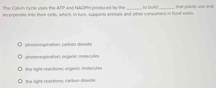 The Calvin cycle uses the ATP and NADPH produced by the _to build_ that plants use and
incorporate into their cells, which, in turn, supports animals and other consumers in food webs.
photorespiration; carbon dioxide
photorespiration; organic molecules
the light reactions; organic molecules
the light reactions; carbon dioxide