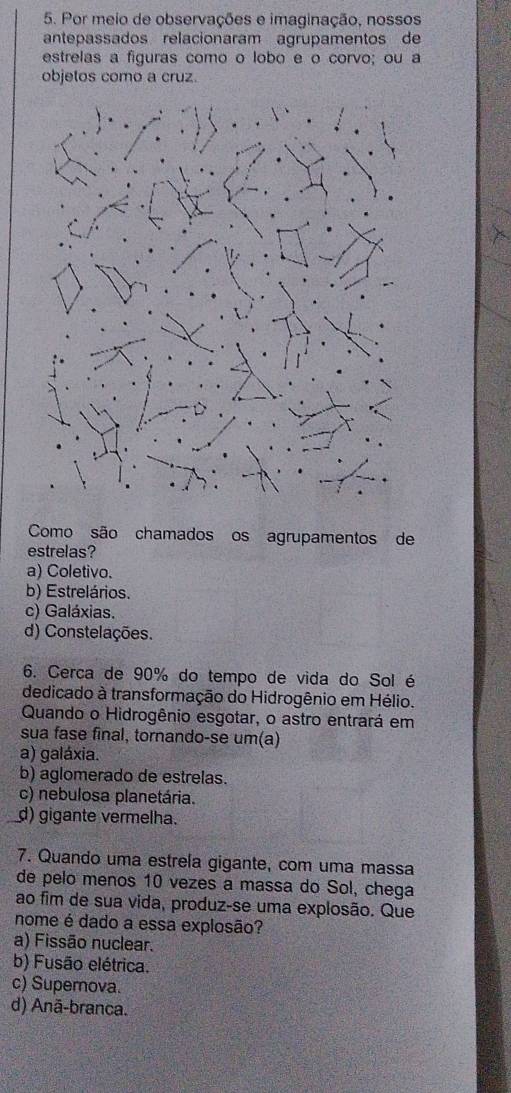 Por meio de observações e imaginação, nossos
antepassados relacionaram agrupamentos de
estrelas a figuras como o lobo e o corvo; ou a
objetos como a cruz.
Como são chamados os agrupamentos de
estrelas?
a) Coletivo.
b) Estrelários.
c) Galáxias.
d) Constelações.
6. Cerca de 90% do tempo de vida do Sol é
dedicado à transformação do Hidrogênio em Hélio.
Quando o Hidrogênio esgotar, o astro entrará em
sua fase final, tornando-se um(a)
a) galáxia.
b) aglomerado de estrelas.
c) nebulosa planetária.
d) gigante vermelha.
7. Quando uma estrela gigante, com uma massa
de pelo menos 10 vezes a massa do Sol, chega
ao fim de sua vida, produz-se uma explosão. Que
nome é dado a essa explosão?
a) Fissão nuclear.
b) Fusão elétrica.
c) Superova.
d) Anã-branca.