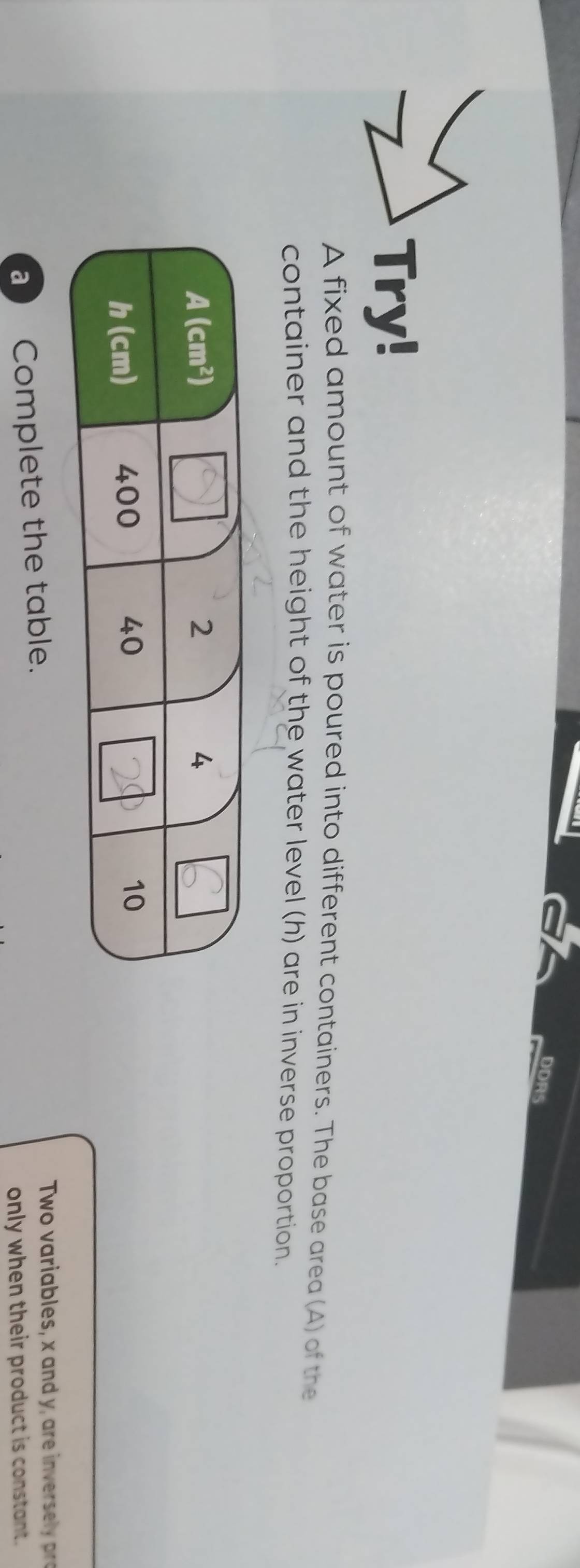 DDRS
Try!
A fixed amount of water is poured into different containers. The base area (A) of the
container and the height of the water level (h) are in inverse proportion.
a Complete the table.
Two variables, x and y, are inversl p
only when their product is constant.